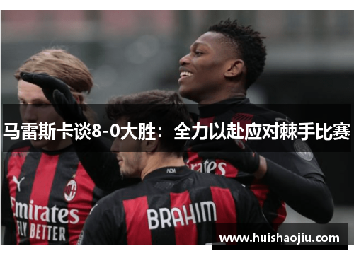 马雷斯卡谈8-0大胜：全力以赴应对棘手比赛
